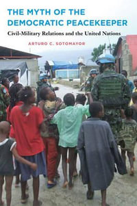 The Myth of the Democratic Peacekeeper : Civil-Military Relations and the United Nations - Arturo C. Sotomayor