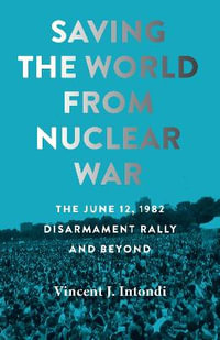 Saving the World from Nuclear War : The June 12, 1982, Disarmament Rally and Beyond - Vincent J. Intondi