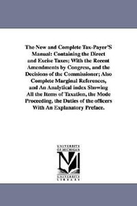 The New and Complete Tax-Payer'S Manual : Containing the Direct and Excise Taxes; With the Recent Amendments by Congress, and the Decisions of the Commissioner; Also Complete Marginal References, and An Analytical index Showing All the Items of Taxation, the Mode Proceeding, the Duties of the off - None