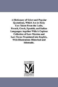 A Dictionary of Select and Popular Quotations, Which Are in Daily Use : Taken From the Latin, French, Greek, Spanish, and Italian Languages: together With A Copious Collection of Law-Maxims and Law-Terms Translated into English, With Illustrations Historical and Idiomatic. - None