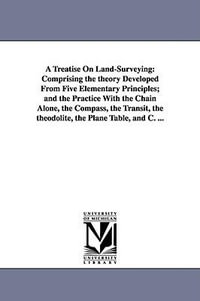 A Treatise On Land-Surveying : Comprising the theory Developed From Five Elementary Principles; and the Practice With the Chain Alone, the Compass, the Transit, the theodolite, the Plane Table, and C. ... - W M (William Mitchell) Gillespie