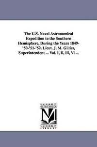 The U.S. Naval Astronomical Expedition to the Southern Hemisphere, During the Years 1849-'50-'51-'52. Lieut. J. M. Gilliss, Superintendent ... Vol. I, Ii, Iii, Vi ... - None