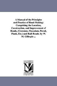 A Manual of the Principles and Practice of Road-Making : Comprising the Location, Construction, and Improvement of Roads, (Common, Macadam, Paved, Plank, Etc.) and Rail-Roads. by W. M. Gillespie ... - W M (William Mitchell) Gillespie