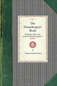 The Housekeeper's Book : Comprising Advice on the Conduct of Household Affairs in General; And Particular Directions for the Preservation of Fu - Frances H. Green