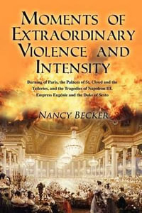 Moments of Extraordinary Violence and Intensity : Burning of Paris, the Palaces of St. Cloud and the Tuileries, and the Tragedies of Napoleon III, Empress Eugenie and the Duke of Sesto - Nancy Becker