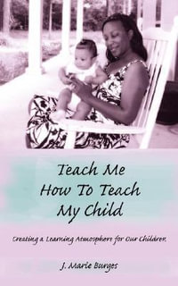 Teach Me How to Teach My Child : Creating a Learning Atmosphere for Our Children - J. Marie Burges