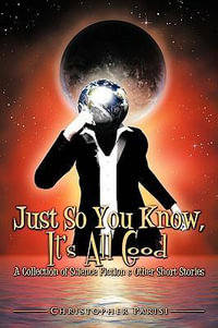 Just So You Know, It's All Good : A Collection of Science Fiction & Other Short Stories - Christopher Parisi