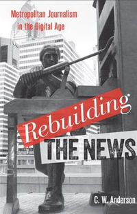 Rebuilding the News : Metropolitan Journalism in the Digital Age - C. W. Anderson