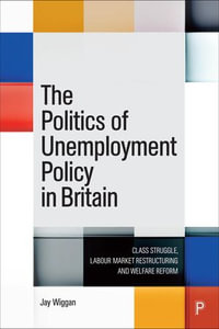 The Politics of Unemployment Policy in Britain : Class Struggle, Labour Market Restructuring and Welfare Reform - Jay Wiggan