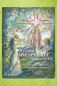 A GOD DESPERATE TO BE LOVED : a poetic - artistic spiritual journey - FR. ED GRAVES