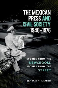 The Mexican Press and Civil Society, 1940-1976 : Stories from the Newsroom, Stories from the Street - Benjamin T. Smith