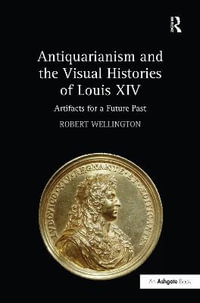 Antiquarianism and the Visual Histories of Louis XIV : Artifacts for a Future Past - Robert Wellington