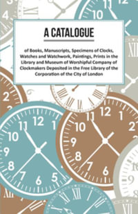 A Catalogue of Books, Manuscripts, Specimens of Clocks, Watches and Watchwork, Paintings, Prints in the Library and Museum of Worshipful Company of Clockmakers : Deposited in the Free Library of the Corporation of the City of London - Anon