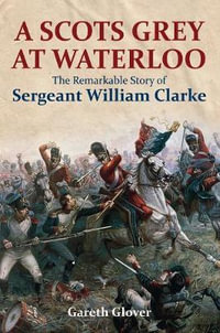 A Scot's Grey at Waterloo : The Remarkable Story of Sergeant William Clarke - Gareth Glover