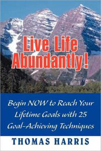 Live Life Abundantly! : Begin Now to Reach Your Lifetime Goals with 25 Goal-Achieving Techniques - Thomas A. Harris