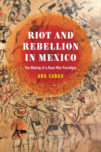 Riot and Rebellion in Mexico : The Making of a Race War Paradigm - Ana Sabau