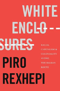 White Enclosures : Racial Capitalism and Coloniality along the Balkan Route - Piro Rexhepi