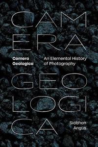 Camera Geologica : An Elemental History of Photography - Siobhan Angus