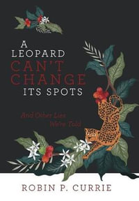 A Leopard Can't Change Its Spots : And Other Lies We'Re Told - Robin P. Currie