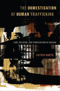 The Domestication of Human Trafficking : Law, Policing, and Prosecution in Canada - Katrin Roots