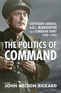 Politics of Command : Lieutenant-General A.G.L. McNaughton and the Canadian Army, 1939-1943 - John Nelson Rickard