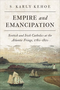 Empire and Emancipation : Scottish and Irish Catholics at the Atlantic Fringe, 1780-1850 - S. Karly Kehoe