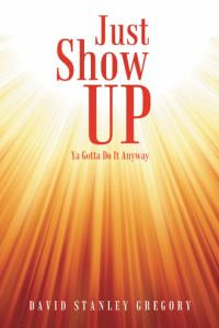 Just Show Up : Ya Gotta Do It Anyway - David Stanley Gregory