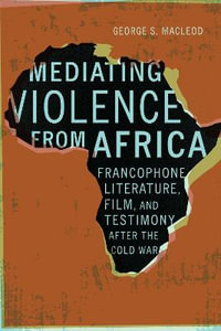 Mediating Violence from Africa : Francophone Literature, Film, and Testimony after the Cold War - George MacLeod