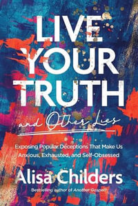 Live Your Truth and Other Lies : Exposing Popular Deceptions That Make Us Anxious, Exhausted, and Self-Obsessed - Alisa Childers