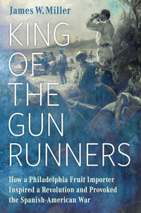 King of the Gunrunners : How a Philadelphia Fruit Importer Inspired a Revolution and Provoked the Spanish-American War - James W. Miller