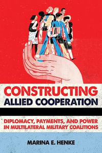 Constructing Allied Cooperation : Diplomacy, Payments, and Power in Multilateral Military Coalitions - Marina E. Henke