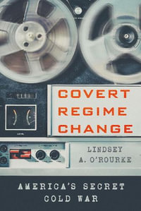 Covert Regime Change : America's Secret Cold War - Lindsey A. O'Rourke