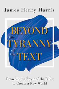 Beyond the Tyranny of the Text : Preaching in Front of the Bible to Create a New World - James Henry Harris