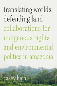 Translating Worlds, Defending Land : Collaborations for Indigenous Rights and Environmental Politics in Amazonia - Casey High