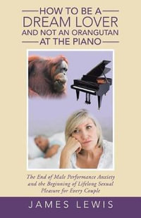 How to Be a Dream Lover and Not an Orangutan at the Piano : The End of Male Performance Anxiety and the Beginning of Lifelong Sexual Pleasure for Every Couple - James Lewis