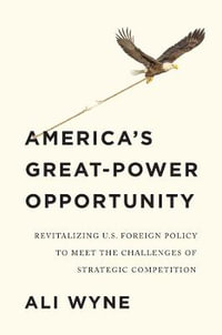 America's Great-Power Opportunity : Revitalizing U.S. Foreign Policy to Meet the Challenges of Strategic Competition - Ali Wyne