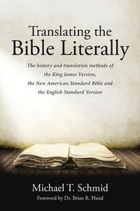 Translating the Bible Literally : The history and translation methods of the King James Version, the New American Standard Bible and the English Standard Version - Michael T. Schmid