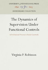 The Dynamics of Supervision Under Functional Controls : A Professional Process in Social Casework - Virginia P. Robinson