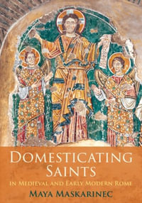 Domesticating Saints in Medieval and Early Modern Rome : The Middle Ages Series - Maya Maskarinec