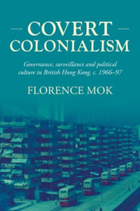 Covert colonialism : Governance, surveillance and political culture in British Hong Kong, c. 1966-97 - Florence Mok