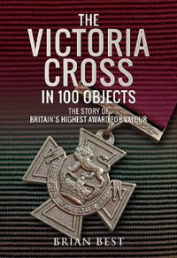 The Victoria Cross in 100 Objects : Story of the Britain's Highest Award For Valour - Brian Best