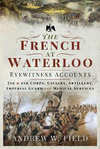 The French at Waterloo: Eyewitness Accounts : 2nd and 6th Corps, Cavalry, Artillery, Foot Guard and Medical Services - ANDREW W. FIELD