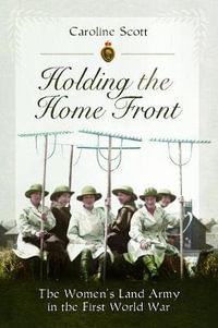 Holding the Home Front : The Women's Land Army in The First World War - CAROLINE SCOTT