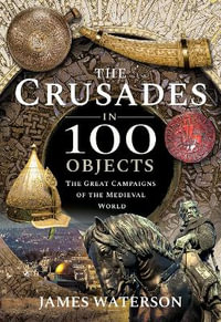 The Crusades in 100 Objects : The Great Campaigns of the Medieval World - James Waterson