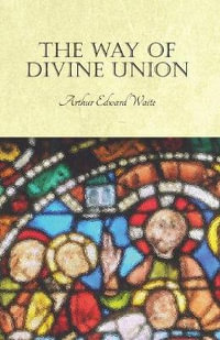 The Way of Divine Union : Being a Doctrine of Experience in the Life of Sanctity, Considered on the Faith of its Testimonies and Interpreted Aft - Arthur Edward Waite