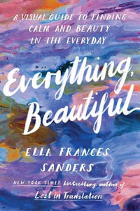 Everything, Beautiful : A Visual Guide to Finding Calm and Beauty in the Everyday - Ella Frances Sanders