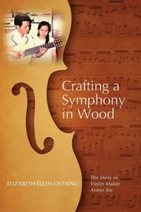 Crafting a Symphony in Wood : The Story of Violin Maker Anton Sie - Elizabeth Ellen Ostring