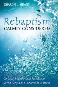 Rebaptism Calmly Considered : Christian Initiation and Resistance In The Early A.M.E. Church of Jamaica - Sharon J. Grant