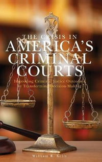 The Crisis in America's Criminal Courts : Improving Criminal Justice Outcomes by Transforming Decision-Making - William R. Kelly