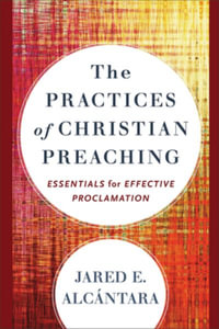 The Practices of Christian Preaching : Essentials for Effective Proclamation - Jared E. Alcantara